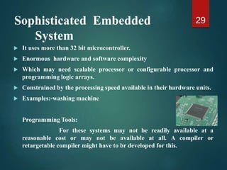 Sophisticated Embedded
System
 It uses more than 32 bit microcontroller.
 Enormous hardware and software complexity
 Which may need scalable processor or configurable processor and
programming logic arrays.
 Constrained by the processing speed available in their hardware units.
 Examples:-washing machine
Programming Tools:
For these systems may not be readily available at a
reasonable cost or may not be available at all. A compiler or
retargetable compiler might have to br developed for this.
29
 
