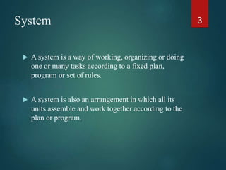 System
 A system is a way of working, organizing or doing
one or many tasks according to a fixed plan,
program or set of rules.
 A system is also an arrangement in which all its
units assemble and work together according to the
plan or program.
3
 