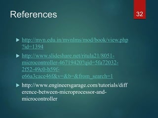 References
 http://mvn.edu.in/mvnlms/mod/book/view.php
?id=1394
 http://www.slideshare.net/ritula21/8051-
microcontroller-46719420?qid=5fa72032-
2f52-49c0-b59f-
e66a3cace46f&v=&b=&from_search=1
 http://www.engineersgarage.com/tutorials/diff
erence-between-microprocessor-and-
microcontroller
32
 