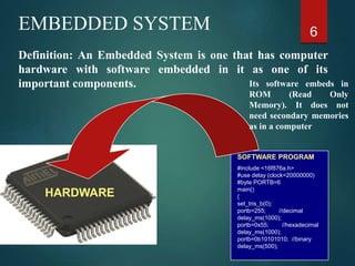 6
EMBEDDED SYSTEM
Definition: An Embedded System is one that has computer
hardware with software embedded in it as one of its
important components.
SOFTWARE PROGRAM
#include <16f876a.h>
#use delay (clock=20000000)
#byte PORTB=6
main()
{
set_tris_b(0);
portb=255; //decimal
delay_ms(1000);
portb=0x55; //hexadecimal
delay_ms(1000);
portb=0b10101010; //binary
delay_ms(500);
}
Its software embeds in
ROM (Read Only
Memory). It does not
need secondary memories
as in a computer
HARDWARE
 