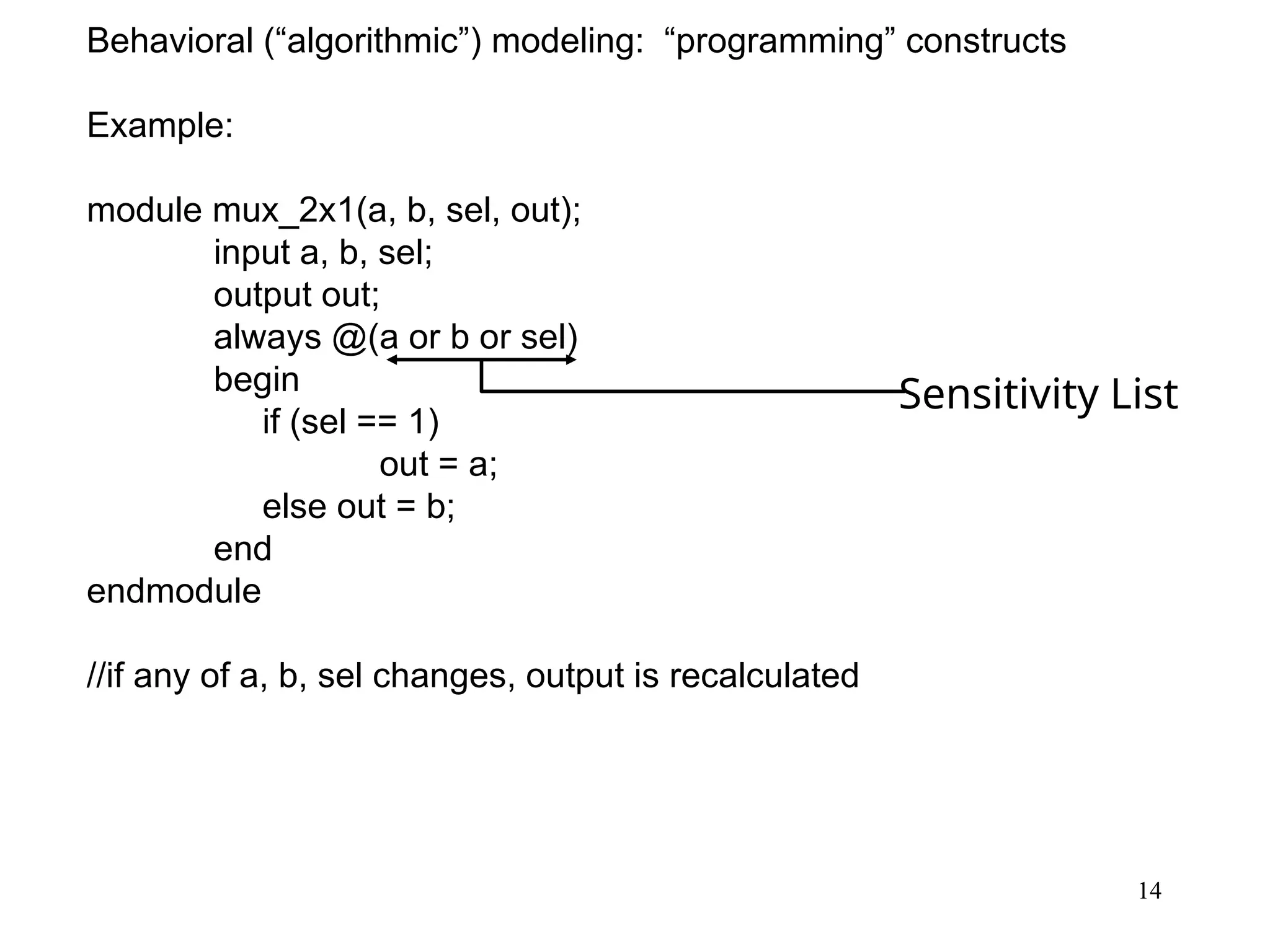 14
Behavioral (“algorithmic”) modeling: “programming” constructs
Example:
module mux_2x1(a, b, sel, out);
input a, b, sel;
output out;
always @(a or b or sel)
begin
if (sel == 1)
out = a;
else out = b;
end
endmodule
//if any of a, b, sel changes, output is recalculated
Sensitivity List
 