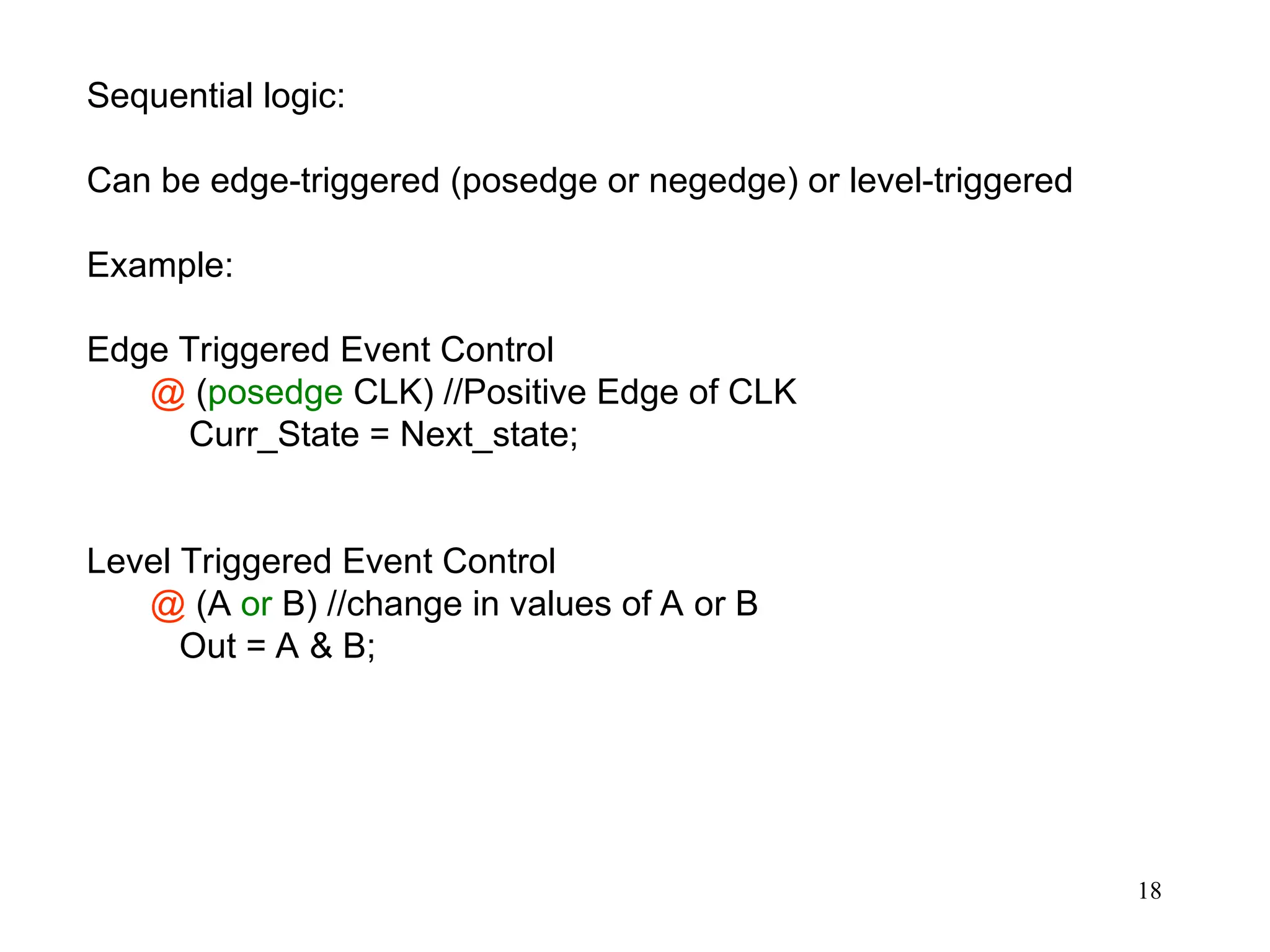 18
Sequential logic:
Can be edge-triggered (posedge or negedge) or level-triggered
Example:
Edge Triggered Event Control
@ (posedge CLK) //Positive Edge of CLK
Curr_State = Next_state;
Level Triggered Event Control
@ (A or B) //change in values of A or B
Out = A & B;
 