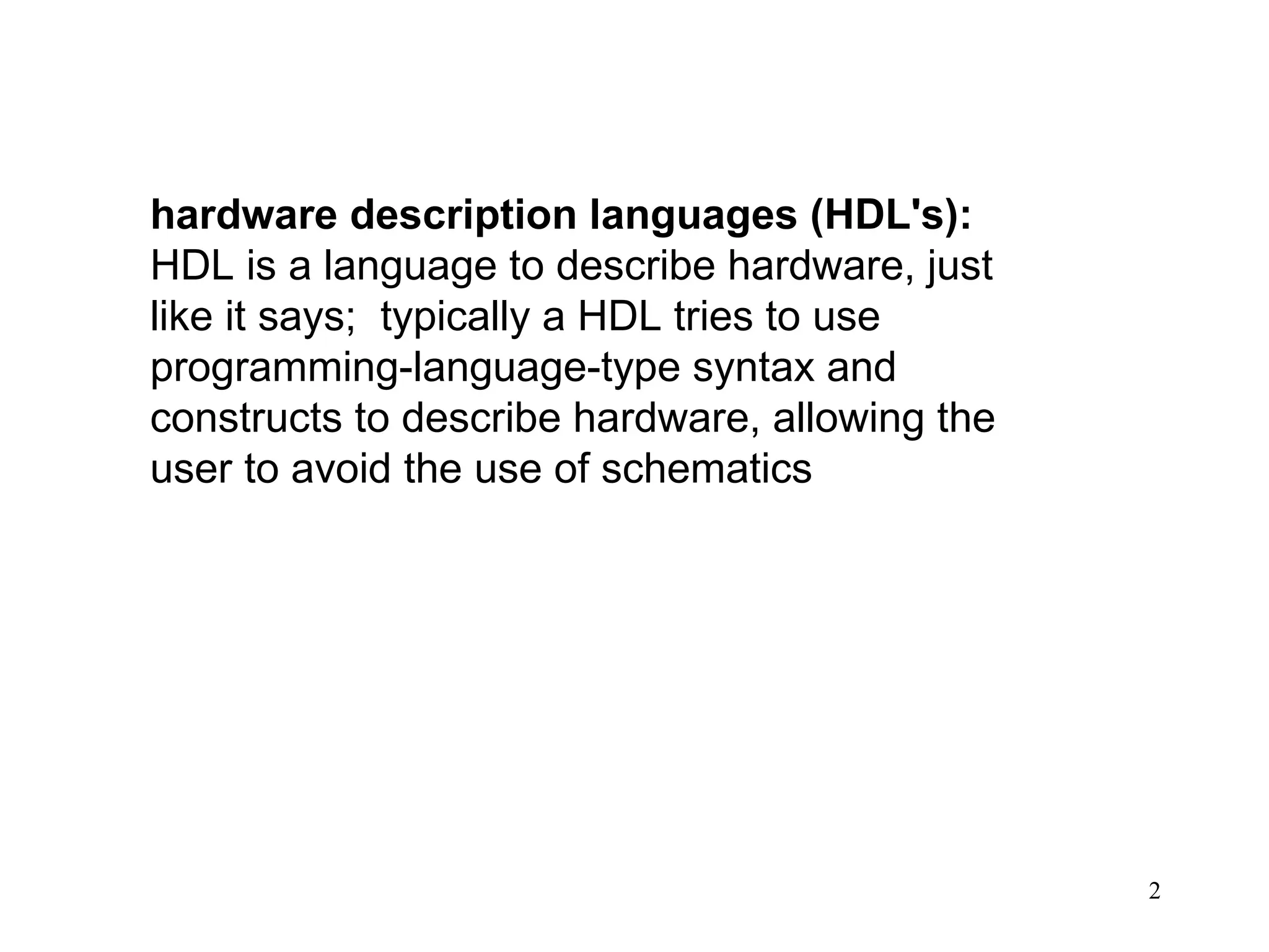 2
hardware description languages (HDL's):
HDL is a language to describe hardware, just
like it says; typically a HDL tries to use
programming-language-type syntax and
constructs to describe hardware, allowing the
user to avoid the use of schematics
 