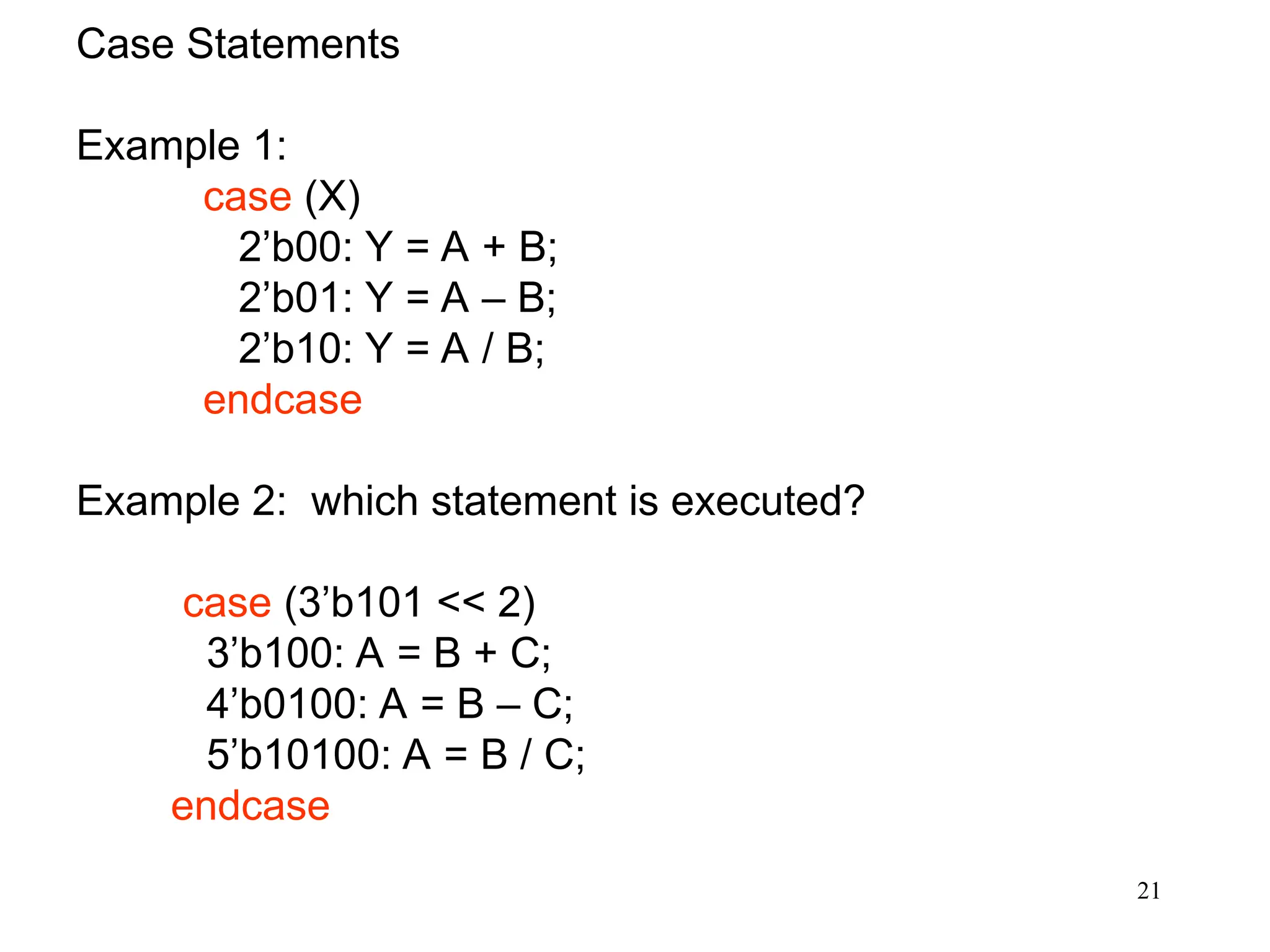 21
Case Statements
Example 1:
case (X)
2’b00: Y = A + B;
2’b01: Y = A – B;
2’b10: Y = A / B;
endcase
Example 2: which statement is executed?
case (3’b101 << 2)
3’b100: A = B + C;
4’b0100: A = B – C;
5’b10100: A = B / C;
endcase
 