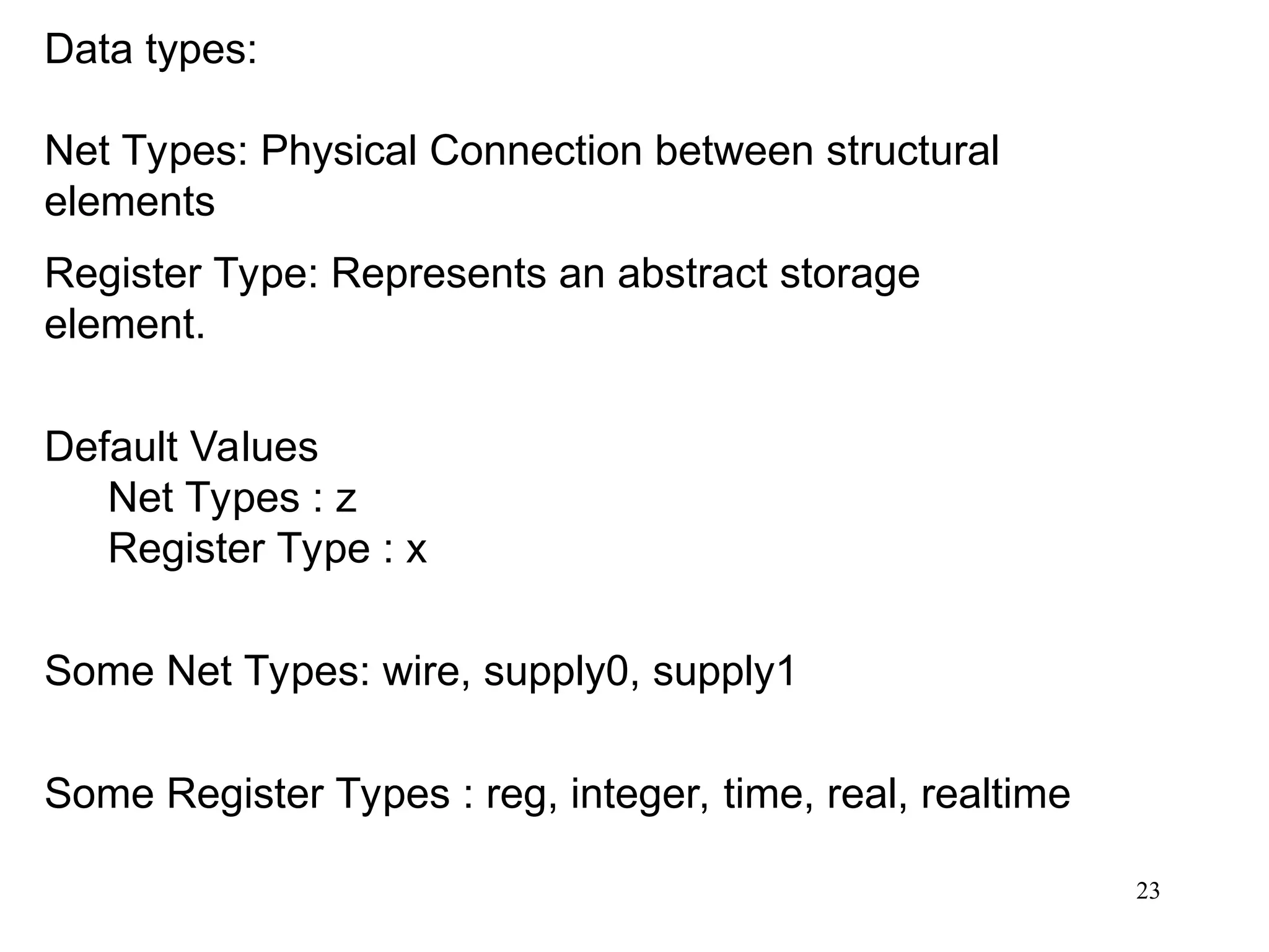 23
Data types:
Net Types: Physical Connection between structural
elements
Register Type: Represents an abstract storage
element.
Default Values
Net Types : z
Register Type : x
Some Net Types: wire, supply0, supply1
Some Register Types : reg, integer, time, real, realtime
 