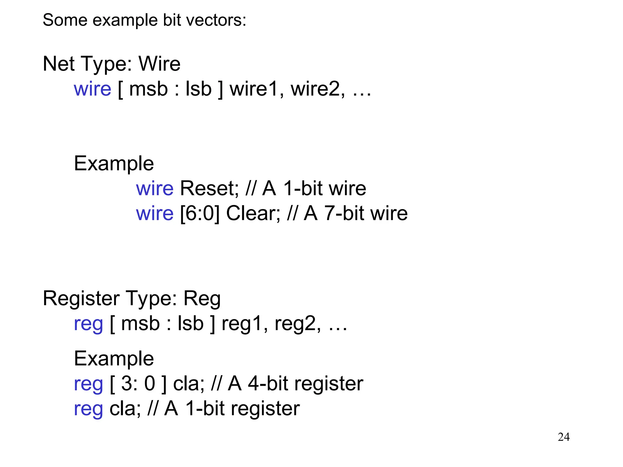 24
Some example bit vectors:
Net Type: Wire
wire [ msb : lsb ] wire1, wire2, …
Example
wire Reset; // A 1-bit wire
wire [6:0] Clear; // A 7-bit wire
Register Type: Reg
reg [ msb : lsb ] reg1, reg2, …
Example
reg [ 3: 0 ] cla; // A 4-bit register
reg cla; // A 1-bit register
 