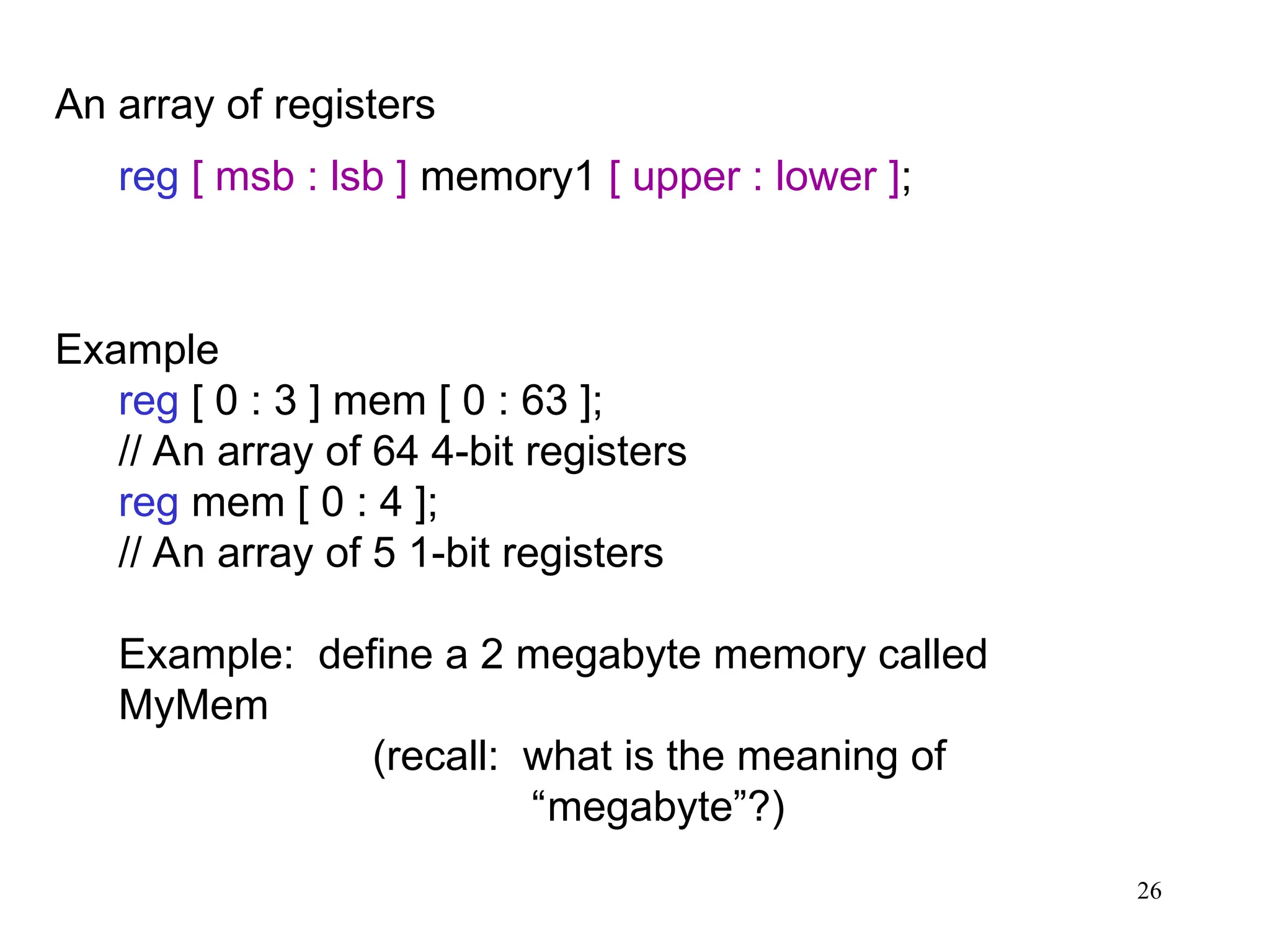 26
An array of registers
reg [ msb : lsb ] memory1 [ upper : lower ];
Example
reg [ 0 : 3 ] mem [ 0 : 63 ];
// An array of 64 4-bit registers
reg mem [ 0 : 4 ];
// An array of 5 1-bit registers
Example: define a 2 megabyte memory called
MyMem
(recall: what is the meaning of
“megabyte”?)
 