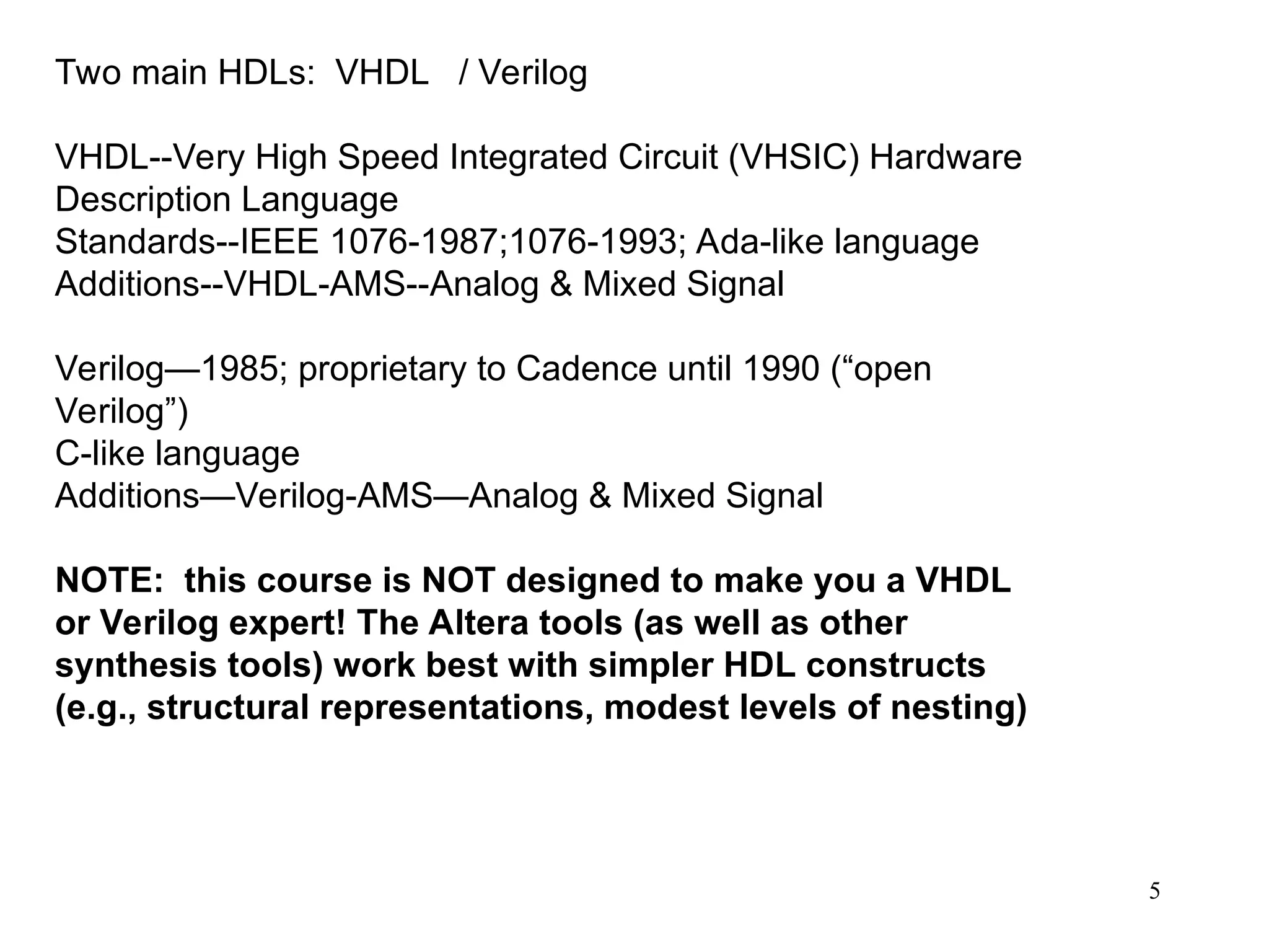 5
Two main HDLs: VHDL / Verilog
VHDL--Very High Speed Integrated Circuit (VHSIC) Hardware
Description Language
Standards--IEEE 1076-1987;1076-1993; Ada-like language
Additions--VHDL-AMS--Analog & Mixed Signal
Verilog—1985; proprietary to Cadence until 1990 (“open
Verilog”)
C-like language
Additions—Verilog-AMS—Analog & Mixed Signal
NOTE: this course is NOT designed to make you a VHDL
or Verilog expert! The Altera tools (as well as other
synthesis tools) work best with simpler HDL constructs
(e.g., structural representations, modest levels of nesting)
 