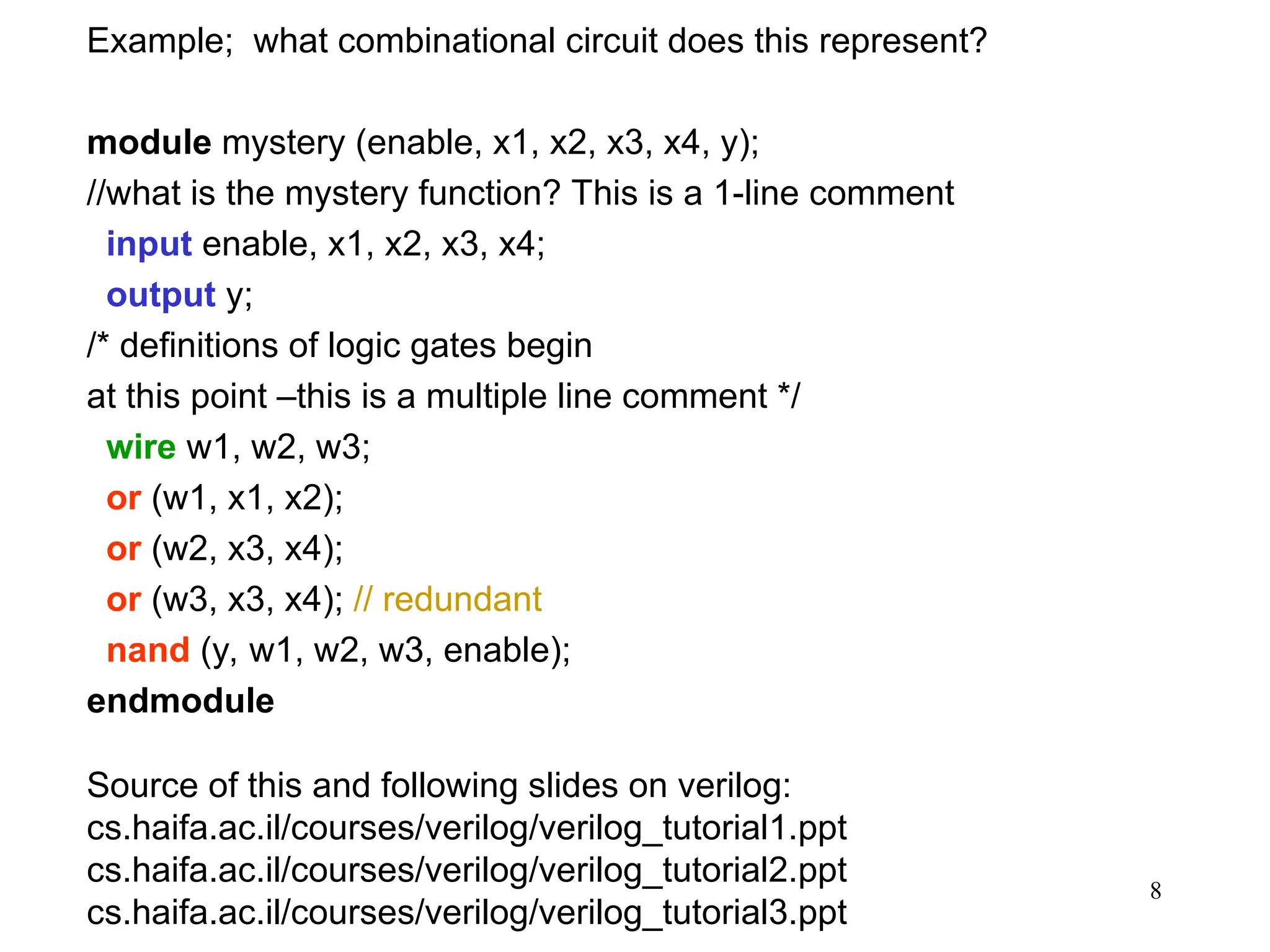 8
Example; what combinational circuit does this represent?
module mystery (enable, x1, x2, x3, x4, y);
//what is the mystery function? This is a 1-line comment
input enable, x1, x2, x3, x4;
output y;
/* definitions of logic gates begin
at this point –this is a multiple line comment */
wire w1, w2, w3;
or (w1, x1, x2);
or (w2, x3, x4);
or (w3, x3, x4); // redundant
nand (y, w1, w2, w3, enable);
endmodule
Source of this and following slides on verilog:
cs.haifa.ac.il/courses/verilog/verilog_tutorial1.ppt
cs.haifa.ac.il/courses/verilog/verilog_tutorial2.ppt
cs.haifa.ac.il/courses/verilog/verilog_tutorial3.ppt
 