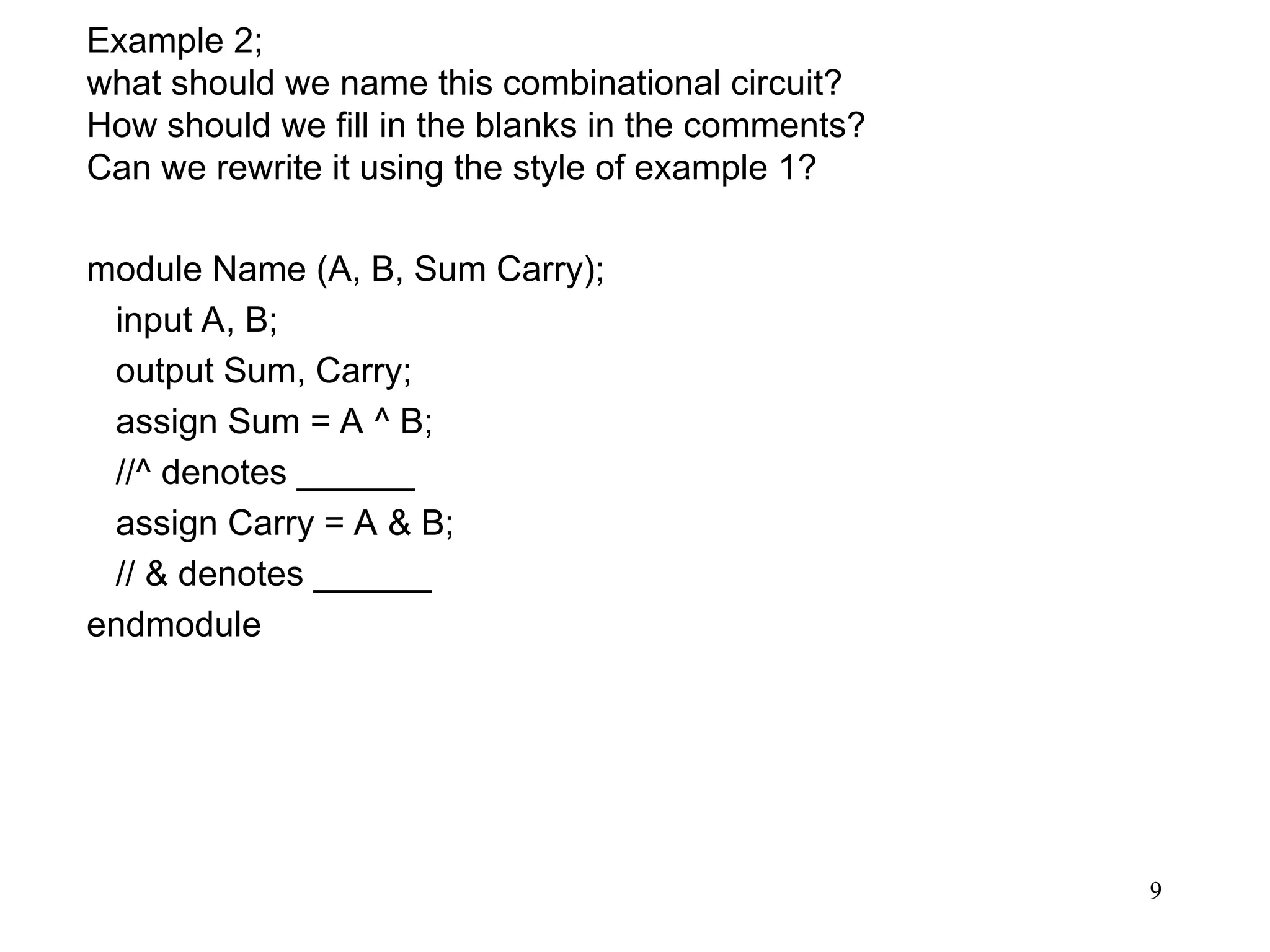 9
Example 2;
what should we name this combinational circuit?
How should we fill in the blanks in the comments?
Can we rewrite it using the style of example 1?
module Name (A, B, Sum Carry);
input A, B;
output Sum, Carry;
assign Sum = A ^ B;
//^ denotes ______
assign Carry = A & B;
// & denotes ______
endmodule
 