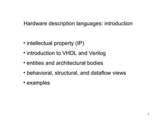1
Hardware description languages: introduction
• intellectual property (IP)
• introduction to VHDL and Verilog
• entities and architectural bodies
• behavioral, structural, and dataflow views
• examples
 