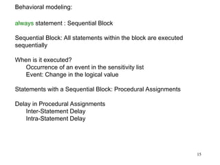 15
Behavioral modeling:
always statement : Sequential Block
Sequential Block: All statements within the block are executed
sequentially
When is it executed?
Occurrence of an event in the sensitivity list
Event: Change in the logical value
Statements with a Sequential Block: Procedural Assignments
Delay in Procedural Assignments
Inter-Statement Delay
Intra-Statement Delay
 