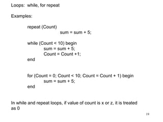 19
Loops: while, for repeat
Examples:
repeat (Count)
sum = sum + 5;
while (Count < 10) begin
sum = sum + 5;
Count = Count +1;
end
for (Count = 0; Count < 10; Count = Count + 1) begin
sum = sum + 5;
end
In while and repeat loops, if value of count is x or z, it is treated
as 0
 