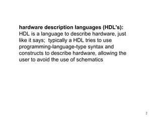 2
hardware description languages (HDL's):
HDL is a language to describe hardware, just
like it says; typically a HDL tries to use
programming-language-type syntax and
constructs to describe hardware, allowing the
user to avoid the use of schematics
 