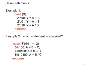 21
Case Statements
Example 1:
case (X)
2’b00: Y = A + B;
2’b01: Y = A – B;
2’b10: Y = A / B;
endcase
Example 2: which statement is executed?
case (3’b101 << 2)
3’b100: A = B + C;
4’b0100: A = B – C;
5’b10100: A = B / C;
endcase
 