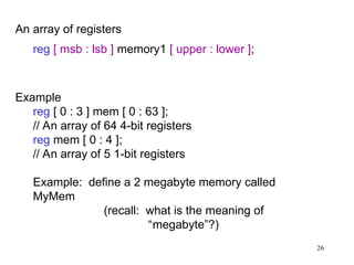 26
An array of registers
reg [ msb : lsb ] memory1 [ upper : lower ];
Example
reg [ 0 : 3 ] mem [ 0 : 63 ];
// An array of 64 4-bit registers
reg mem [ 0 : 4 ];
// An array of 5 1-bit registers
Example: define a 2 megabyte memory called
MyMem
(recall: what is the meaning of
“megabyte”?)
 