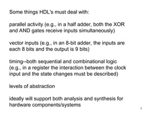 3
Some things HDL's must deal with:
parallel activity (e.g., in a half adder, both the XOR
and AND gates receive inputs simultaneously)
vector inputs (e.g., in an 8-bit adder, the inputs are
each 8 bits and the output is 9 bits)
timing--both sequential and combinational logic
(e.g., in a register the interaction between the clock
input and the state changes must be described)
levels of abstraction
ideally will support both analysis and synthesis for
hardware components/systems
 