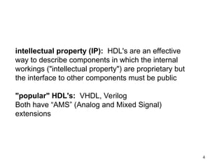 4
intellectual property (IP): HDL's are an effective
way to describe components in which the internal
workings ("intellectual property") are proprietary but
the interface to other components must be public
"popular" HDL's: VHDL, Verilog
Both have “AMS” (Analog and Mixed Signal)
extensions
 