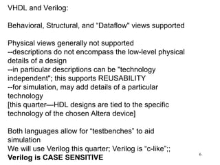 6
VHDL and Verilog:
Behavioral, Structural, and “Dataflow" views supported
Physical views generally not supported
--descriptions do not encompass the low-level physical
details of a design
--in particular descriptions can be "technology
independent"; this supports REUSABILITY
--for simulation, may add details of a particular
technology
[this quarter—HDL designs are tied to the specific
technology of the chosen Altera device]
Both languages allow for “testbenches” to aid
simulation
We will use Verilog this quarter; Verilog is “c-like”;;
Verilog is CASE SENSITIVE
 