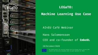 The LEGaTO project has received funding from the European Union's Horizon 2020
research and innovation programme under the grant agreement No 780681
LEGaTO:
Machine Learning Use Case
AI4EU Café Webinar
Hans Salomonsson
CEO and co-founder of EmbeDL
28/October/2020
 