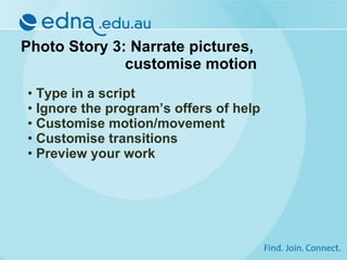 Photo Story 3: Narrate pictures,  customise motion Type in a script Ignore the program’s offers of help Customise motion/movement Customise transitions Preview your work 