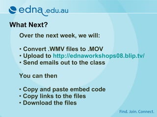 What Next? Over the next week, we will: Convert .WMV files to .MOV Upload to  http://ednaworkshops08.blip.tv/ Send emails out to the class You can then Copy and paste embed code Copy links to the files Download the files 