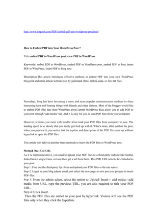 http://www.iorgsoft.com/PDF/embed-pdf-into-wordpress-post.html




How to Embed PDF into Your WordPress Post ?

Title:embed PDF to WordPress post, view PDF in WordPress

Keywords: embed PDF to WordPress, embed PDF to WordPress post, embed PDF to Post, insert
PDF to WordPress, insert PDF to blog post.

Description:This article introduces effective methods to embed PDF into your own WordPress
blog post and other article website post by generated Html, embed code, or Text txt files.




Nowadays, blog has been becoming a more and more popular communication medium to share
interesting idea and funning things with friends and other visitors. Most of the blogger would like
to embed PDF files into their WordPress post.Current WordPress blog allow you to add PDF to
your post through "add media" tab. And it is easy for you to load PDF files from your computer.

However, at times you meet with trouble when load your PDF files from computer to post. The
loading speed is so slowly that you really get feed up with it. What's more, after publish the post,
when you preview it, you notice that the caption and description of the PDF file come up without
hyperlink to open the PDF files.

This article will tell you another three methods to insert the PDF files to WordPress post.

Method One: Use URL
As it is mentioned above, you need to upload your PDF files to a third-party website like Scribd,
Zoho Docs, Google Docs, ect and then get a url from them. This PDF URL need to be embeded to
your post.
Step 1: Find out the third-party ftp client and upload your PDF files to the site server.
Step 2: Login to your blog admin panal, and select the new page or new post you prepare to insert
PDF files.
Step 3: From the admin editor, select the option to Upload/ Insert--- add media---add
media from URL, type the previous URL, you are also required to title your PDF
URL.
Step 4: Click insert.
 Then the PDF files are embed to your post by hyperlink. Visitors will see the PDF
files only when they click the hyperlink.
 