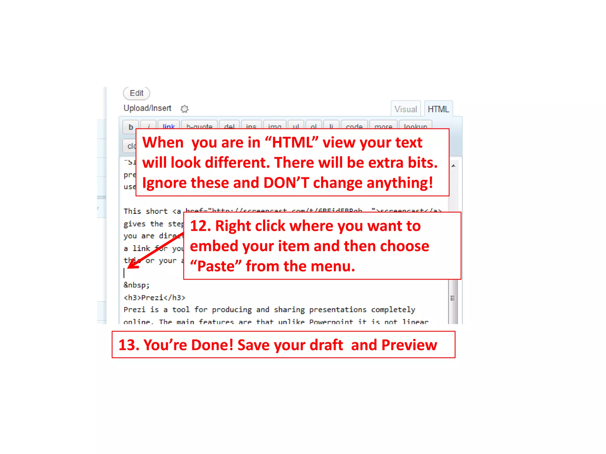 When you are in “HTML” view your text
   will look different. There will be extra bits.
   Ignore these and DON’T change anything!

          12. Right click where you want to
          embed your item and then choose
          “Paste” from the menu.



13. You’re Done! Save your draft and Preview
 
