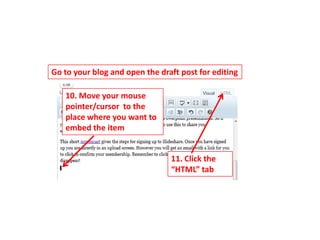 Go to your blog and open the draft post for editing

   10. Move your mouse
   pointer/cursor to the
   place where you want to
   embed the item


                                11. Click the
                                “HTML” tab
 