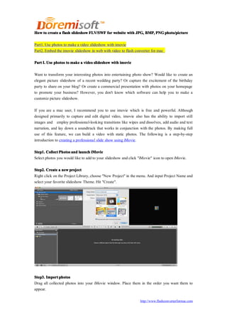 How to create a flash slideshow FLV/SWF for website with JPG, BMP, PNG photo/picture

Part1. Use photos to make a video slideshow with imovie
Part2. Embed the imovie slideshow in web with video to flash converter for mac


Part I. Use photos to make a video slideshow with imovie

Want to transform your interesting photos into entertaining photo show? Would like to create an
elegant picture slideshow of a recent wedding party? Or capture the excitement of the birthday
party to share on your blog? Or create a commercial presentation with photos on your homepage
to promote your business? However, you don't know which software can help you to make a
customiz picture slideshow.

If you are a mac user, I recommend you to use imovie which is free and powerful. Although
designed primarily to capture and edit digital video, imovie also has the ability to import still
images and employ professional-looking transitions like wipes and dissolves, add audio and text
narration, and lay down a soundtrack that works in conjunction with the photos. By making full
use of this feature, we can build a video with static photos. The following is a step-by-step
introduction to creating a professional slide show using iMovie.

Step1. Collect Photos and launch iMovie
Select photos you would like to add to your slideshow and click "iMovie" icon to open iMovie.

Step2. Create a new project
Right click on the Project Library, choose "New Project" in the menu. And input Project Name and
select your favorite slideshow Theme. Hit "Create".




Step3. Import photos
Drag all collected photos into your iMovie window. Place them in the order you want them to
appear.

                                                                   http://www.flashconverterformac.com
 