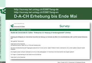 http://survey.iwi.unisg.ch/53987/lang-de
                                                                                          http://survey.iwi.unisg.ch/53987/lang-en
                                                                                          D-A-CH Erhebung bis Ende Mai
Universität St. Gallen, Prof. Dr. Andrea Back, Competence Network Business 2.0 Seite 17




                                                                                                                                 Back, Friedel (2011): Enterprise 2.0 Reifegrad Studie
 