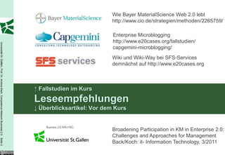 Wie Bayer MaterialScience Web 2.0 lebt
                                                                                                                    http://www.cio.de/strategien/methoden/2265759/

                                                                                                                     Enterprise Microblogging
                                                                                                                     http://www.e20cases.org/fallstudien/
Universität St. Gallen, Prof. Dr. Andrea Back, Competence Network Business 2.0 Seite 2




                                                                                                                     capgemini-microblogging/
                                                                                                                    Wiki und Wiki-Way bei SFS-Services
                                                                                                                    demnächst auf http://www.e20cases.org



                                                                                         ↑ Fallstudien im Kurs
                                                                                         Leseempfehlungen
                                                                                         ↓ Überblicksartikel: Vor dem Kurs


                                                                                                                    Broadening Participation in KM in Enterprise 2.0:
                                                                                                                    Challenges and Approaches for Management
                                                                                                                    Back/Koch: it- Information Technology, 3/2011
 