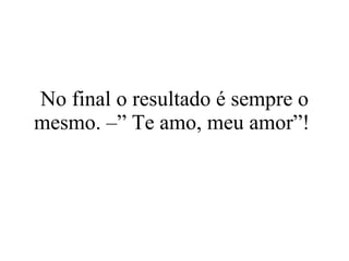 No final o resultado é sempre o mesmo. –” Te amo, meu amor”!  