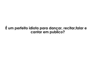 É um perfeito idiota para dançar, recitar,falar e cantar em publico? 