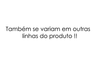 Também se variam em outras linhas do produto !! 
