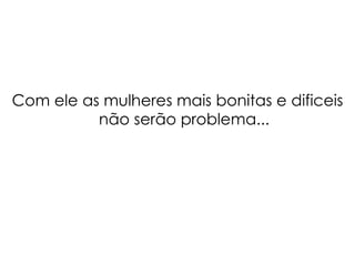 Com ele as mulheres mais bonitas e dificeis não serão problema... 