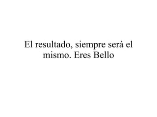El resultado, siempre será el mismo. Eres Bello 