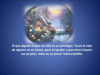 El que alguien toque mi vida es un privilegio. Tocar la vida
de alguien es un honor, pero el ayudar a que otros toquen
sus propias vidas es un placer indescriptible.
 