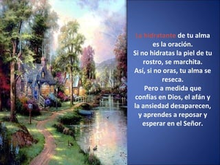 La hidratante de tu alma
es la oración.
Si no hidratas la piel de tu
rostro, se marchita.
Así, si no oras, tu alma se
reseca.
Pero a medida que
confías en Dios, el afán y
la ansiedad desaparecen,
y aprendes a reposar y
esperar en el Señor.
 