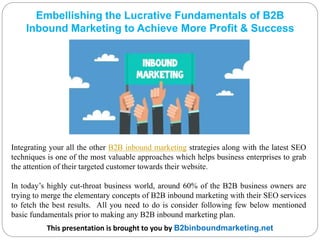 Embellishing the Lucrative Fundamentals of B2B
Inbound Marketing to Achieve More Profit & Success
This presentation is brought to you by B2binboundmarketing.net
Integrating your all the other B2B inbound marketing strategies along with the latest SEO
techniques is one of the most valuable approaches which helps business enterprises to grab
the attention of their targeted customer towards their website.
In today’s highly cut-throat business world, around 60% of the B2B business owners are
trying to merge the elementary concepts of B2B inbound marketing with their SEO services
to fetch the best results. All you need to do is consider following few below mentioned
basic fundamentals prior to making any B2B inbound marketing plan.
 