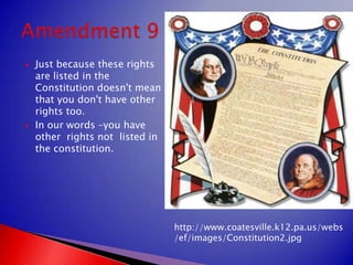 Just because these rights are listed in the Constitution doesn't mean that you don't have other rights too.In our words –you have other  rights not  listed in the constitution.Amendment 9http://www.coatesville.k12.pa.us/webs/ef/images/Constitution2.jpg