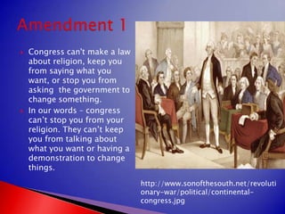 Congress can't make a law about religion, keep you from saying what you want, or stop you from asking  the government to change something.In our words – congress can’t stop you from your religion. They can’t keep you from talking about what you want or having a demonstration to change things.Amendment 1http://www.sonofthesouth.net/revolutionary-war/political/continental-congress.jpg