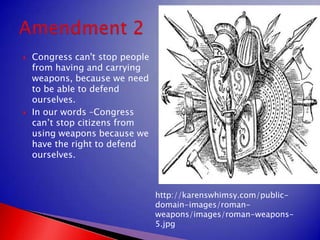 Congress can't stop people from having and carrying weapons, because we need to be able to defend ourselves.In our words –Congress can’t stop citizens from using weapons because we have the right to defend ourselves. Amendment 2http://karenswhimsy.com/public-domain-images/roman-weapons/images/roman-weapons-5.jpg