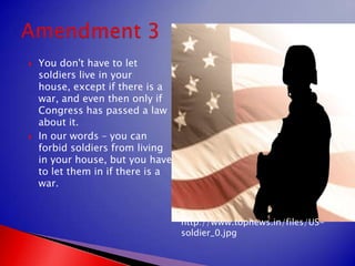 You don't have to let soldiers live in your house, except if there is a war, and even then only if Congress has passed a law about it.In our words – you can forbid soldiers from living in your house, but you have to let them in if there is a war.Amendment 3http://www.topnews.in/files/US-soldier_0.jpg