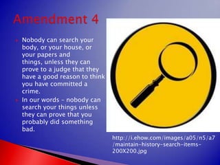 Nobody can search your body, or your house, or your papers and things, unless they can prove to a judge that they have a good reason to think you have committed a crime.In our words – nobody can search your things unless they can prove that you probably did something bad.Amendment 4http://i.ehow.com/images/a05/n5/a7/maintain-history-search-items-200X200.jpg