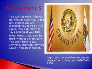 You can't be tried if there's not enough evidence.  If the jury decides you are innocent, you can’t be tried again.  You don’t have to say anything at your trial. In our words – you cant be tried  without a grand jury. You don’t have to say anything. They can’t try you again if you are innocent.Amendment 5http://portal.countyofventura.org/portal/page/portal/Grand_Jury/WELCOME_1.JPG