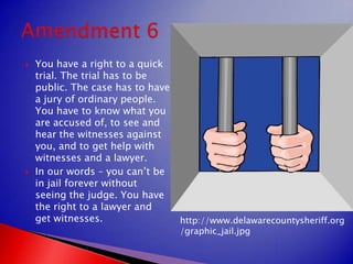 You have a right to a quick trial. The trial has to be public. The case has to have a jury of ordinary people. You have to know what you are accused of, to see and hear the witnesses against you, and to get help with witnesses and a lawyer.In our words – you can’t be in jail forever without seeing the judge. You have the right to a lawyer and get witnesses.Amendment 6http://www.delawarecountysheriff.org/graphic_jail.jpg