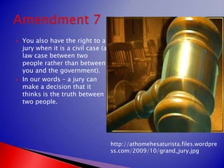 You also have the right to a jury when it is a civil case (a law case between two people rather than between you and the government).In our words – a jury can make a decision that it thinks is the truth between two people.Amendment 7http://athomehesaturista.files.wordpress.com/2009/10/grand_jury.jpg