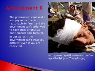 The government can't make you pay more than is reasonable in fines, and the government can't order you to have cruel or unusual punishments (like torture).In our words – the government can’t treat you different even if you are convicted.Amendment 8http://www.republican-watch.com/images/BadlyInjuredYoungBoy.jpg