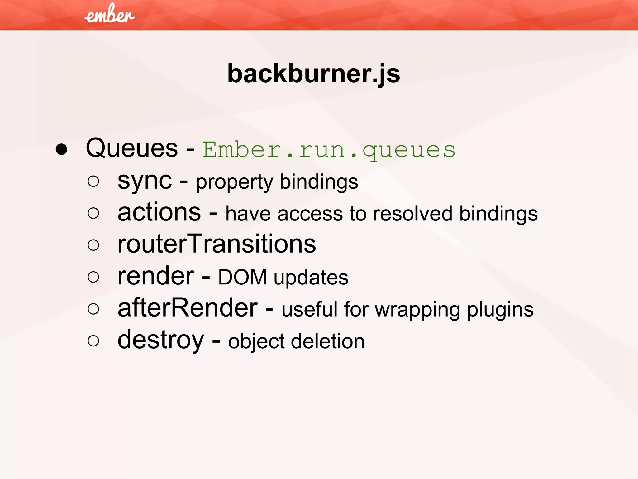 backburner.js
● Queues - Ember.run.queues
○ sync - property bindings
○ actions - have access to resolved bindings
○ routerTransitions
○ render - DOM updates
○ afterRender - useful for wrapping plugins
○ destroy - object deletion

 